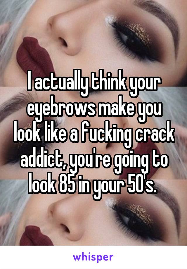 I actually think your eyebrows make you look like a fucking crack addict, you're going to look 85 in your 50's. 