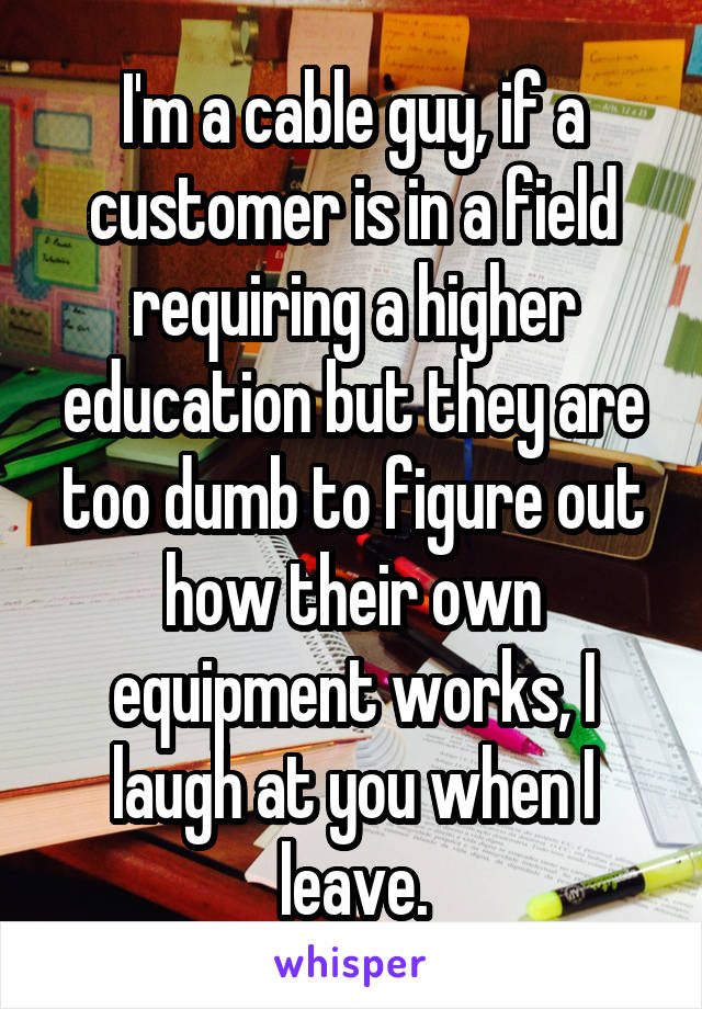 I'm a cable guy, if a customer is in a field requiring a higher education but they are too dumb to figure out how their own equipment works, I laugh at you when I leave.