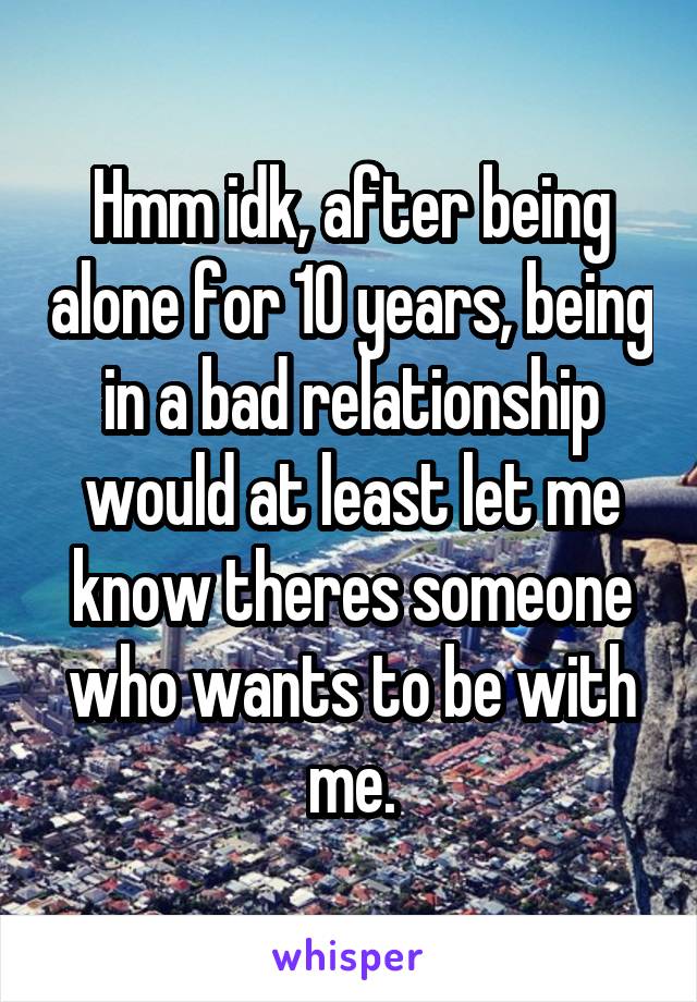 Hmm idk, after being alone for 10 years, being in a bad relationship would at least let me know theres someone who wants to be with me.