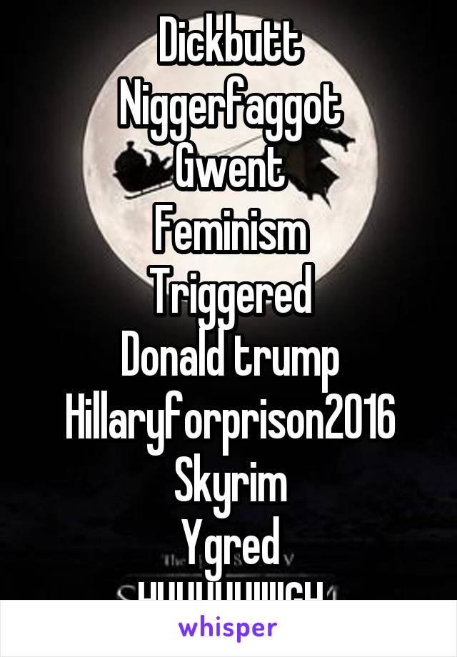 Dickbutt
Niggerfaggot
Gwent
Feminism
Triggered
Donald trump
Hillaryforprison2016
Skyrim
Ygred
HUUUUUIIIIGH