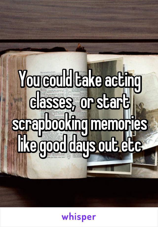 You could take acting classes,  or start scrapbooking memories like good days out etc