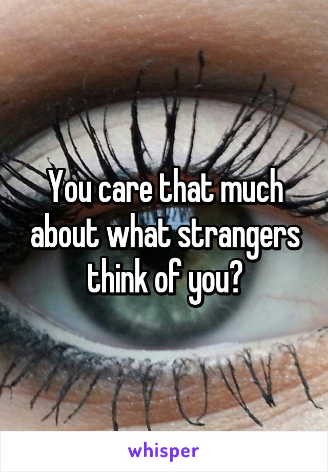 You care that much about what strangers think of you?