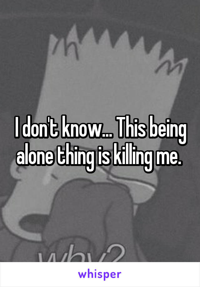 I don't know... This being alone thing is killing me. 