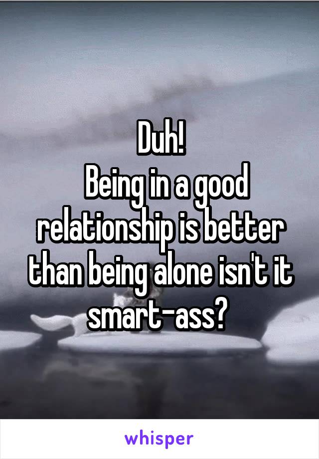 Duh!
  Being in a good relationship is better than being alone isn't it smart-ass? 