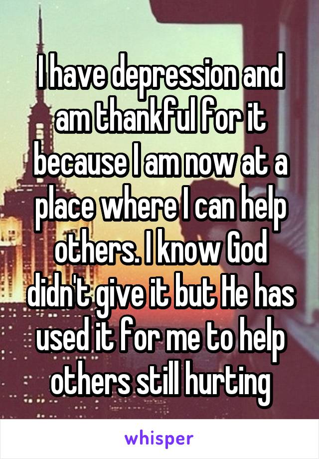 I have depression and am thankful for it because I am now at a place where I can help others. I know God didn't give it but He has used it for me to help others still hurting