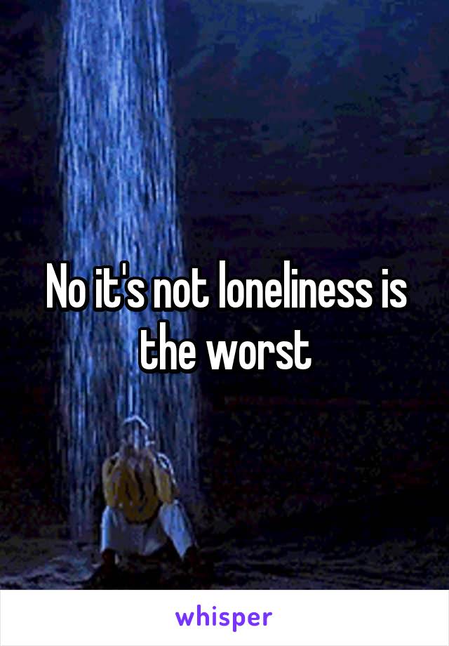 No it's not loneliness is the worst