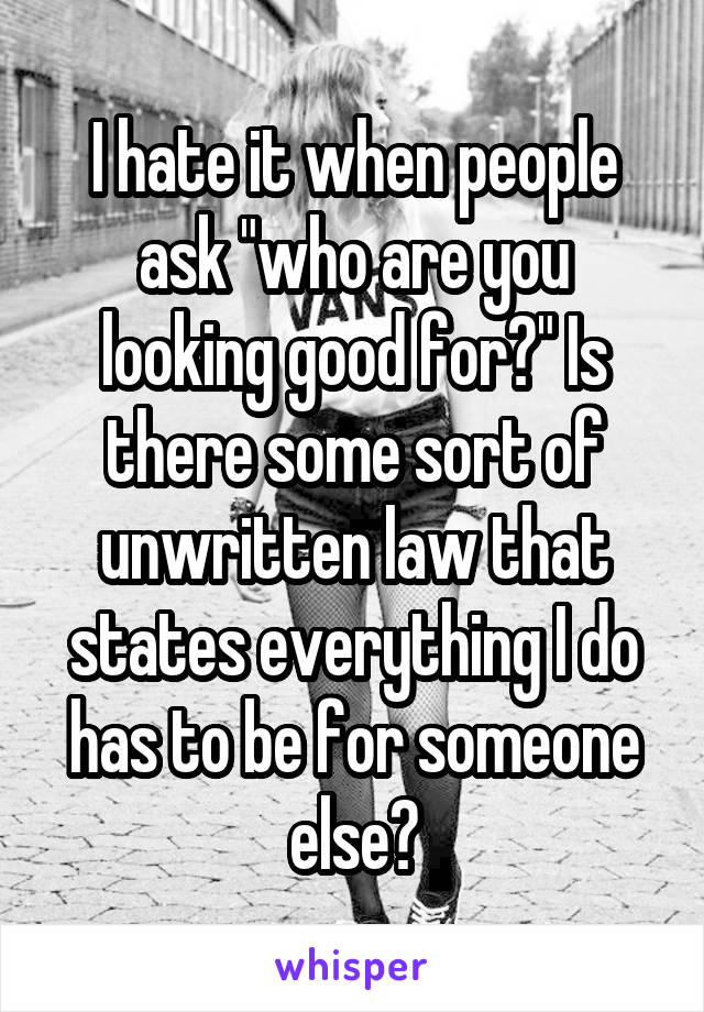 I hate it when people ask "who are you looking good for?" Is there some sort of unwritten law that states everything I do has to be for someone else?