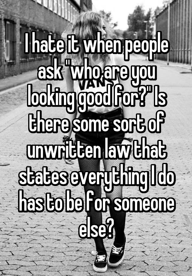 I hate it when people ask "who are you looking good for?" Is there some sort of unwritten law that states everything I do has to be for someone else?