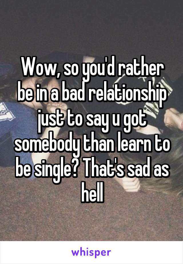 Wow, so you'd rather be in a bad relationship just to say u got somebody than learn to be single? That's sad as hell