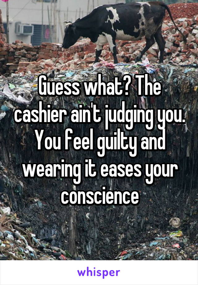 Guess what? The cashier ain't judging you. You feel guilty and wearing it eases your conscience