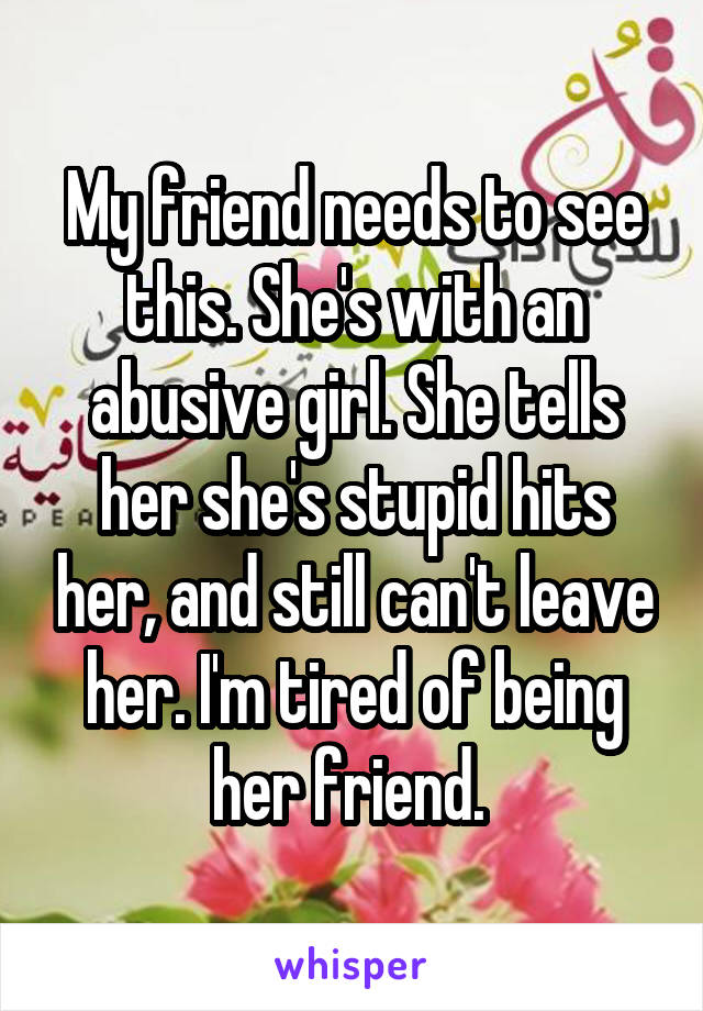 My friend needs to see this. She's with an abusive girl. She tells her she's stupid hits her, and still can't leave her. I'm tired of being her friend. 
