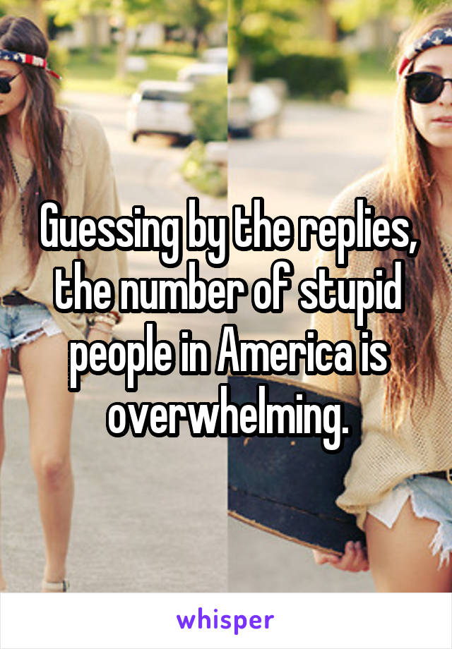 Guessing by the replies, the number of stupid people in America is overwhelming.