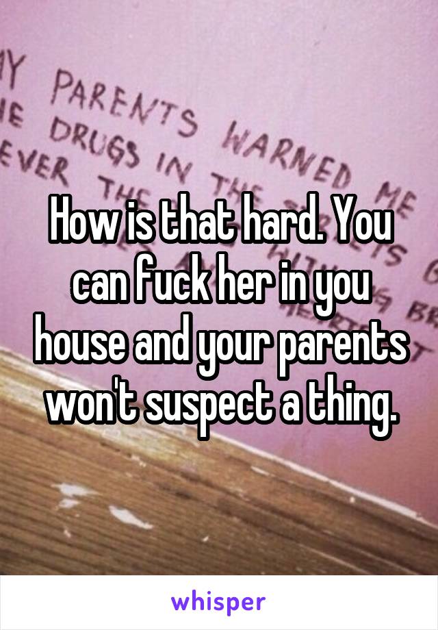 How is that hard. You can fuck her in you house and your parents won't suspect a thing.