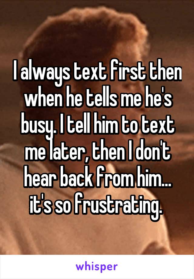I always text first then when he tells me he's busy. I tell him to text me later, then I don't hear back from him... it's so frustrating. 