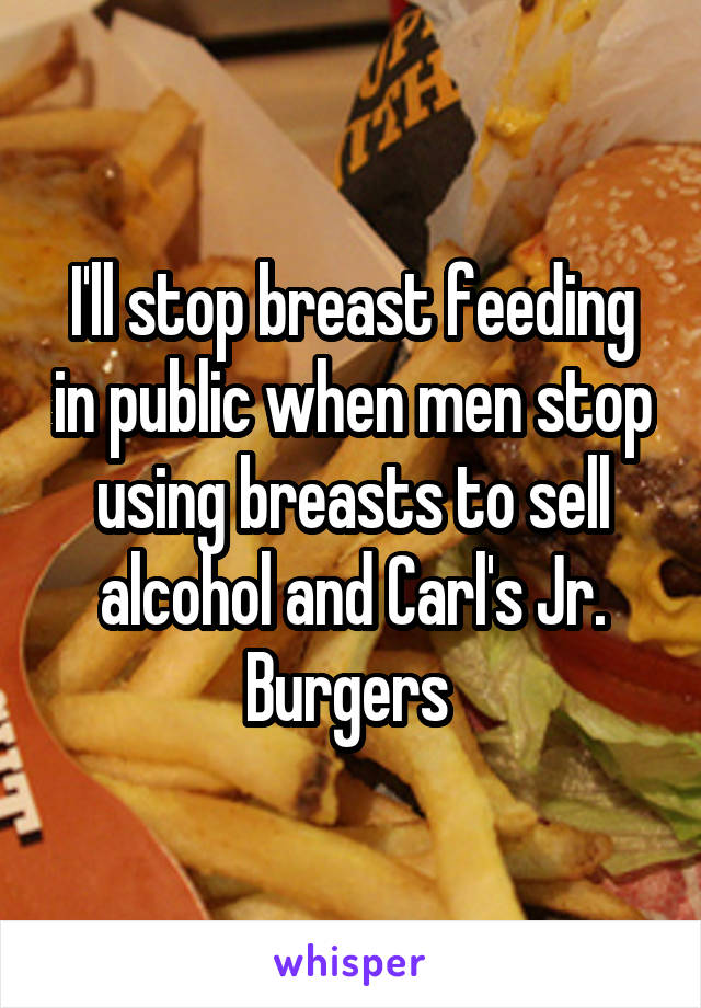I'll stop breast feeding in public when men stop using breasts to sell alcohol and Carl's Jr. Burgers 