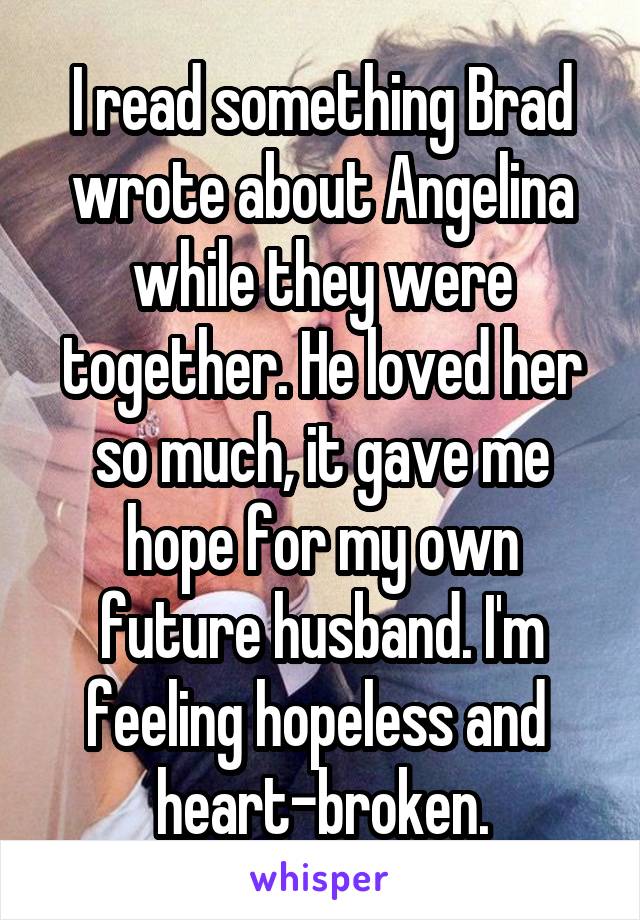 I read something Brad wrote about Angelina while they were together. He loved her so much, it gave me hope for my own future husband. I'm feeling hopeless and  heart-broken.