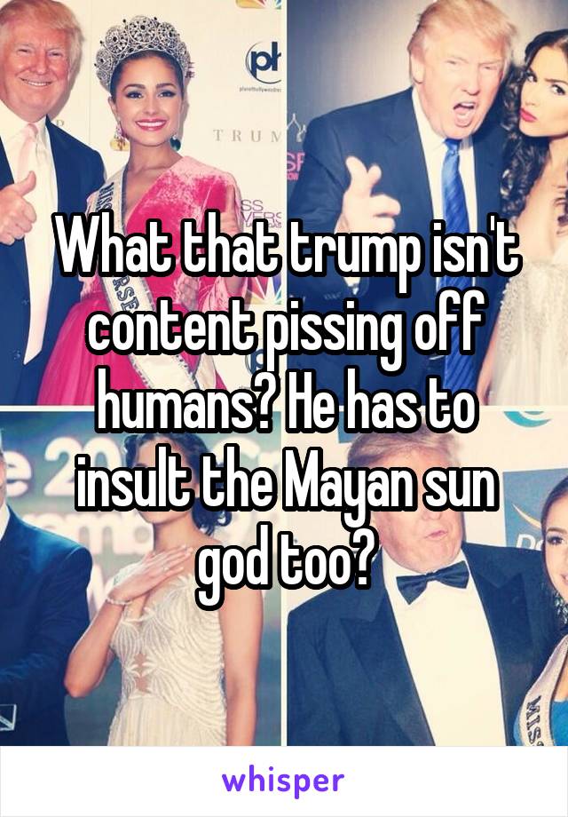 What that trump isn't content pissing off humans? He has to insult the Mayan sun god too?