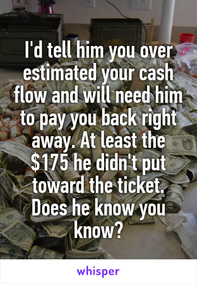 I'd tell him you over estimated your cash flow and will need him to pay you back right away. At least the $175 he didn't put toward the ticket. Does he know you know?