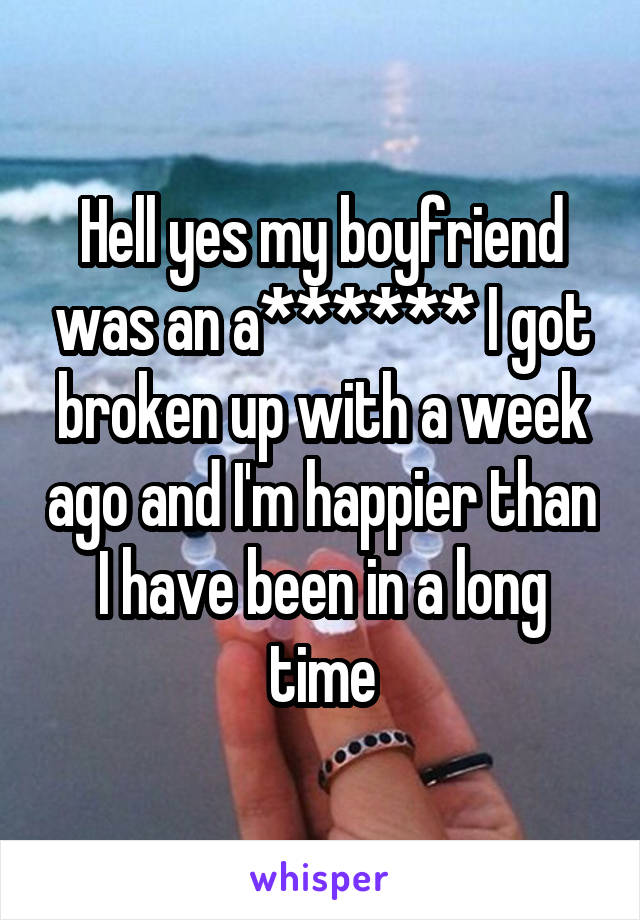 Hell yes my boyfriend was an a****** I got broken up with a week ago and I'm happier than I have been in a long time