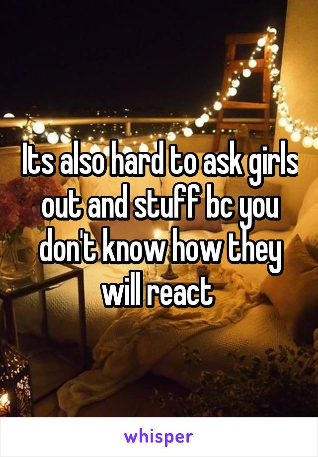 Its also hard to ask girls out and stuff bc you don't know how they will react 
