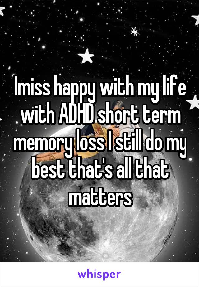 Imiss happy with my life with ADHD short term memory loss I still do my best that's all that matters