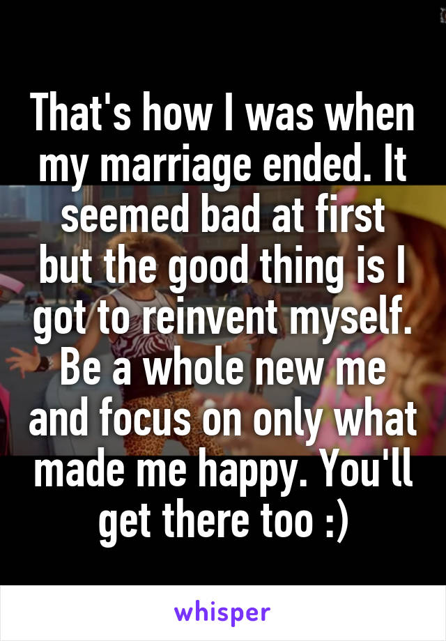 That's how I was when my marriage ended. It seemed bad at first but the good thing is I got to reinvent myself. Be a whole new me and focus on only what made me happy. You'll get there too :)