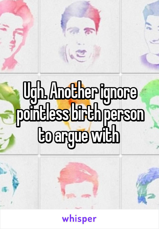 Ugh. Another ignore pointless birth person to argue with 