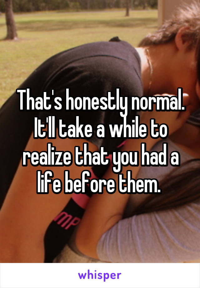 That's honestly normal. It'll take a while to realize that you had a life before them. 