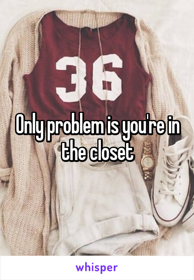 Only problem is you're in the closet