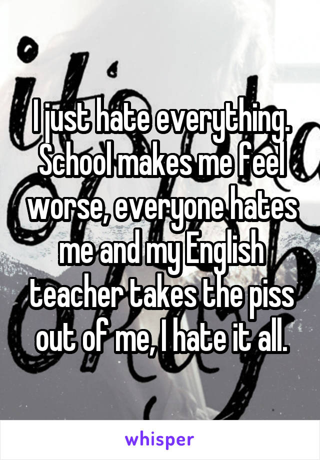 I just hate everything. School makes me feel worse, everyone hates me and my English teacher takes the piss out of me, I hate it all.