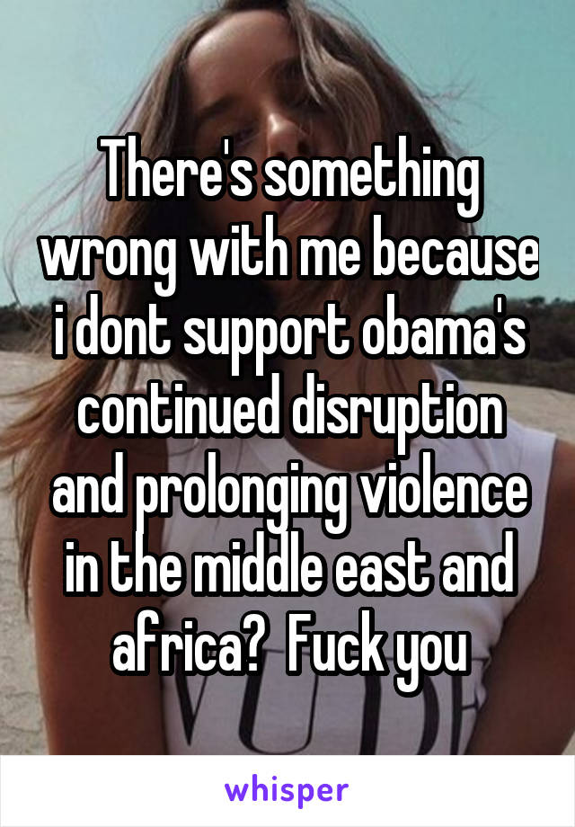 There's something wrong with me because i dont support obama's continued disruption and prolonging violence in the middle east and africa?  Fuck you