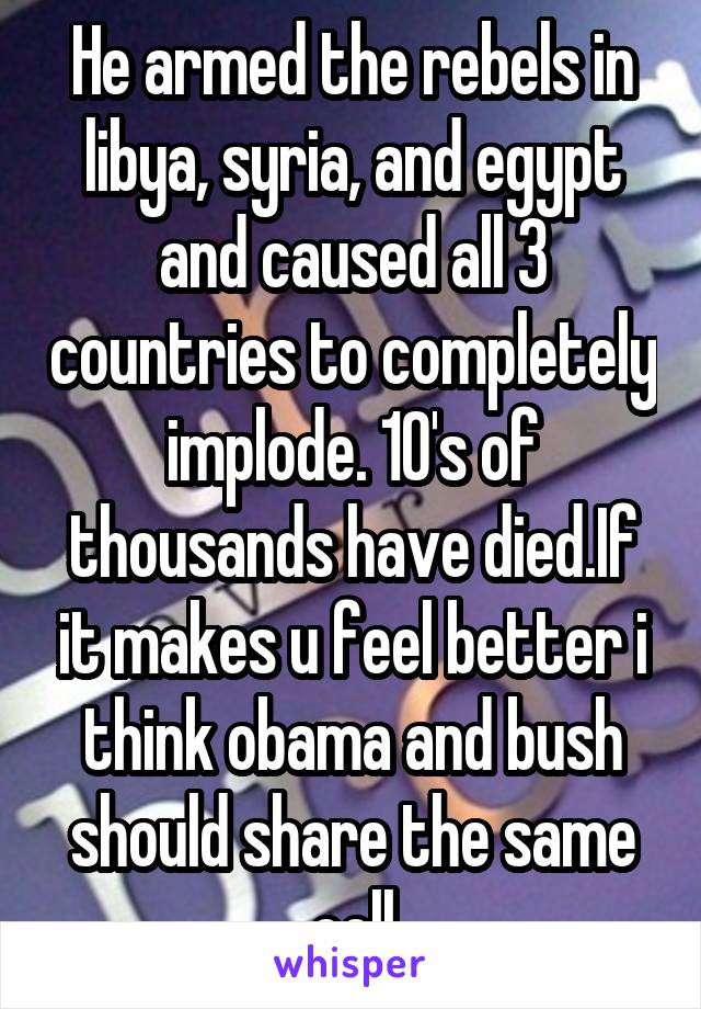 He armed the rebels in libya, syria, and egypt and caused all 3 countries to completely implode. 10's of thousands have died.If it makes u feel better i think obama and bush should share the same cell