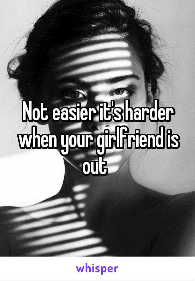 Not easier it's harder when your girlfriend is out  
