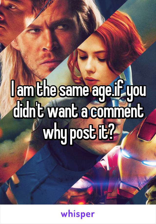 I am the same age.if you didn't want a comment why post it?