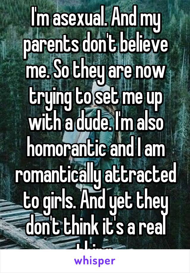 I'm asexual. And my parents don't believe me. So they are now trying to set me up with a dude. I'm also homorantic and I am romantically attracted to girls. And yet they don't think it's a real thing 