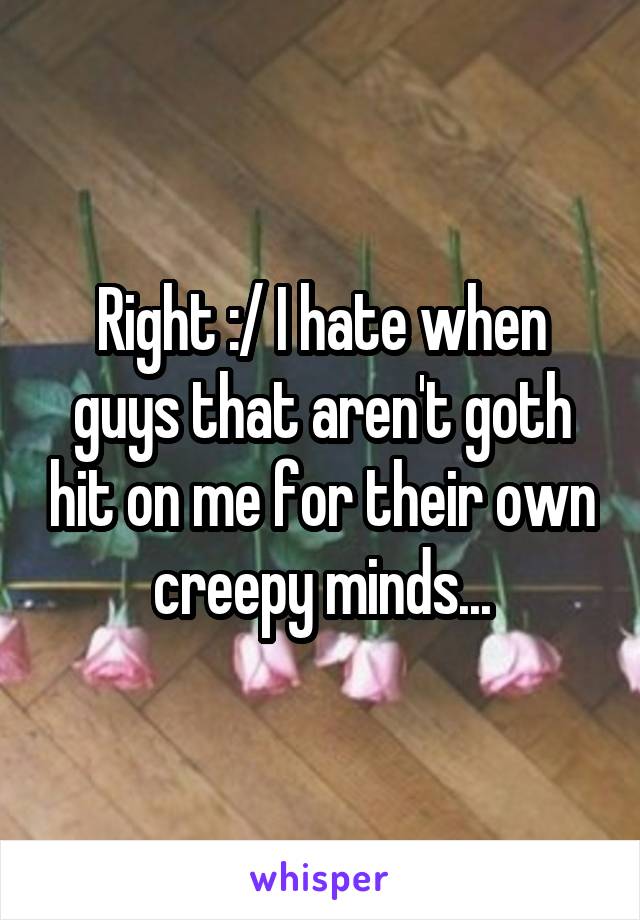 Right :/ I hate when guys that aren't goth hit on me for their own creepy minds...