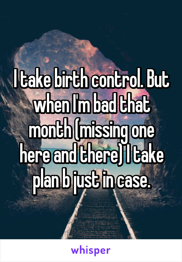 I take birth control. But when I'm bad that month (missing one here and there) I take plan b just in case.