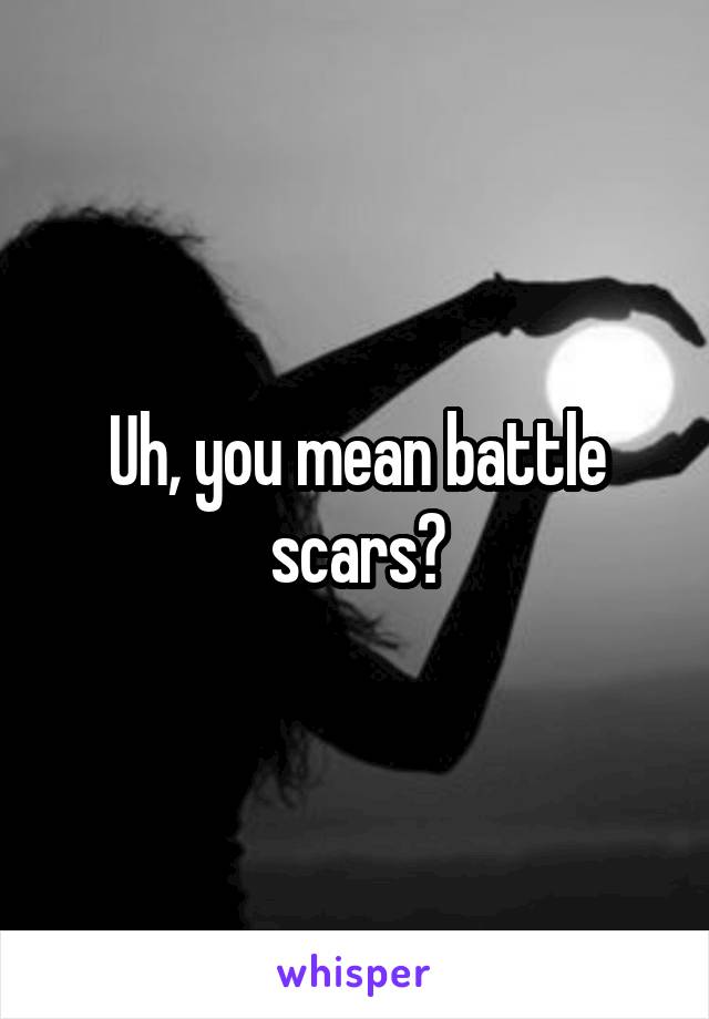 Uh, you mean battle scars?