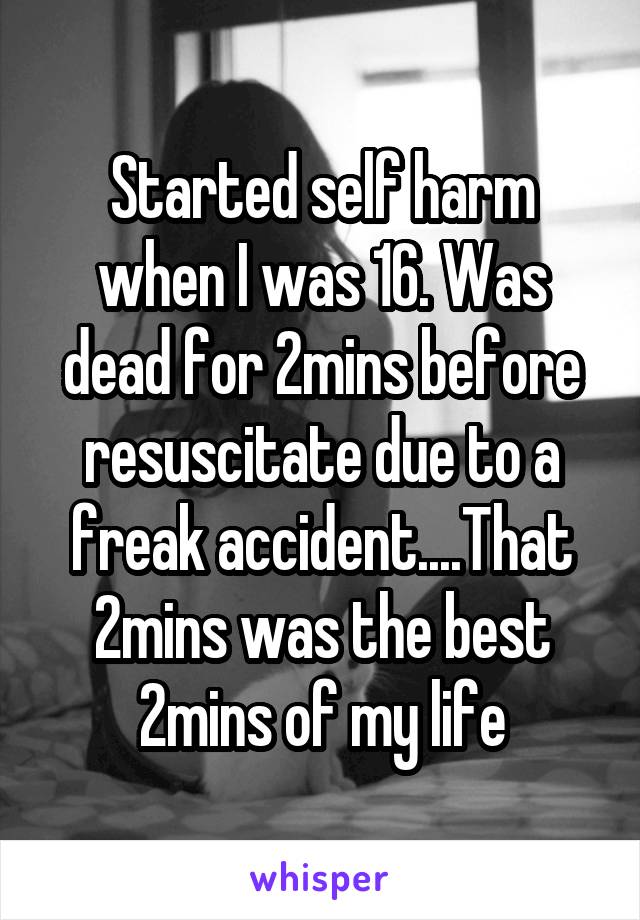 Started self harm when I was 16. Was dead for 2mins before resuscitate due to a freak accident....That 2mins was the best 2mins of my life