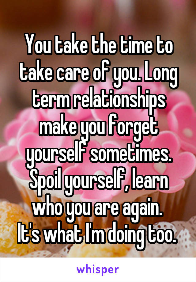 You take the time to take care of you. Long term relationships make you forget yourself sometimes. Spoil yourself, learn who you are again. 
It's what I'm doing too. 