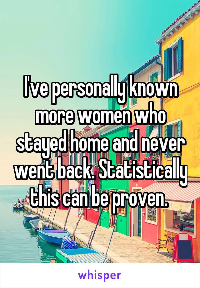 I've personally known more women who stayed home and never went back. Statistically this can be proven. 
