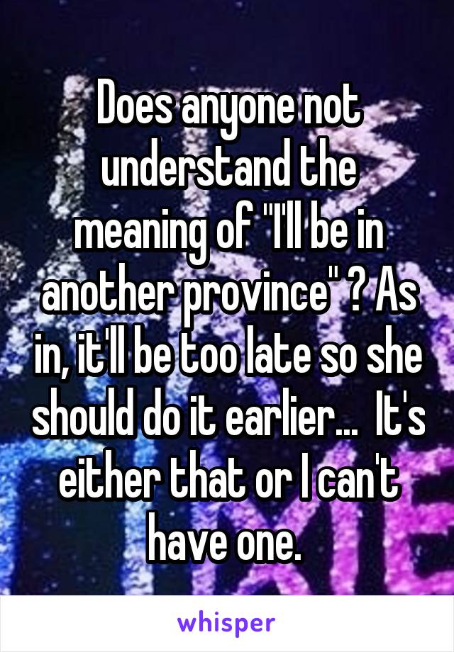 Does anyone not understand the meaning of "I'll be in another province" ? As in, it'll be too late so she should do it earlier...  It's either that or I can't have one. 