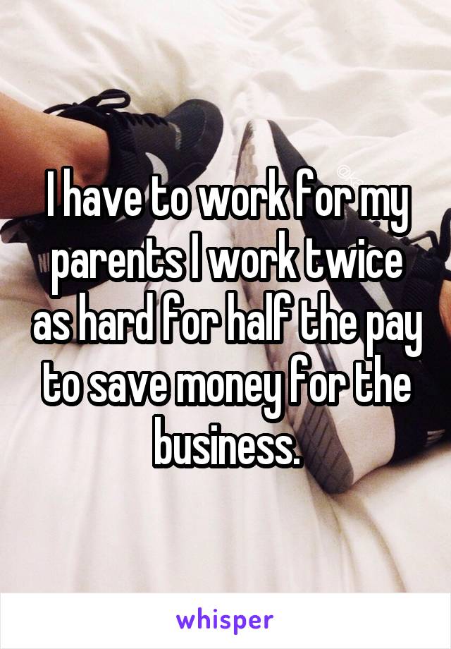 I have to work for my parents I work twice as hard for half the pay to save money for the business.
