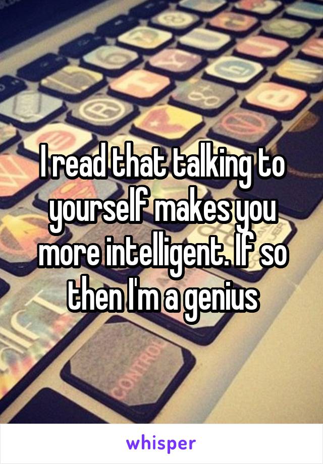 I read that talking to yourself makes you more intelligent. If so then I'm a genius
