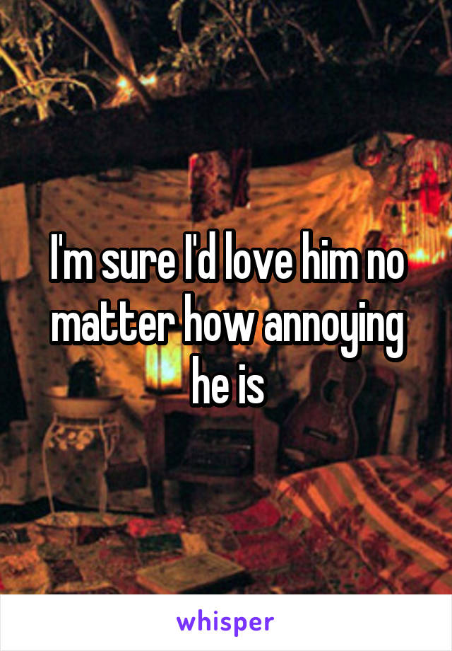 I'm sure I'd love him no matter how annoying he is