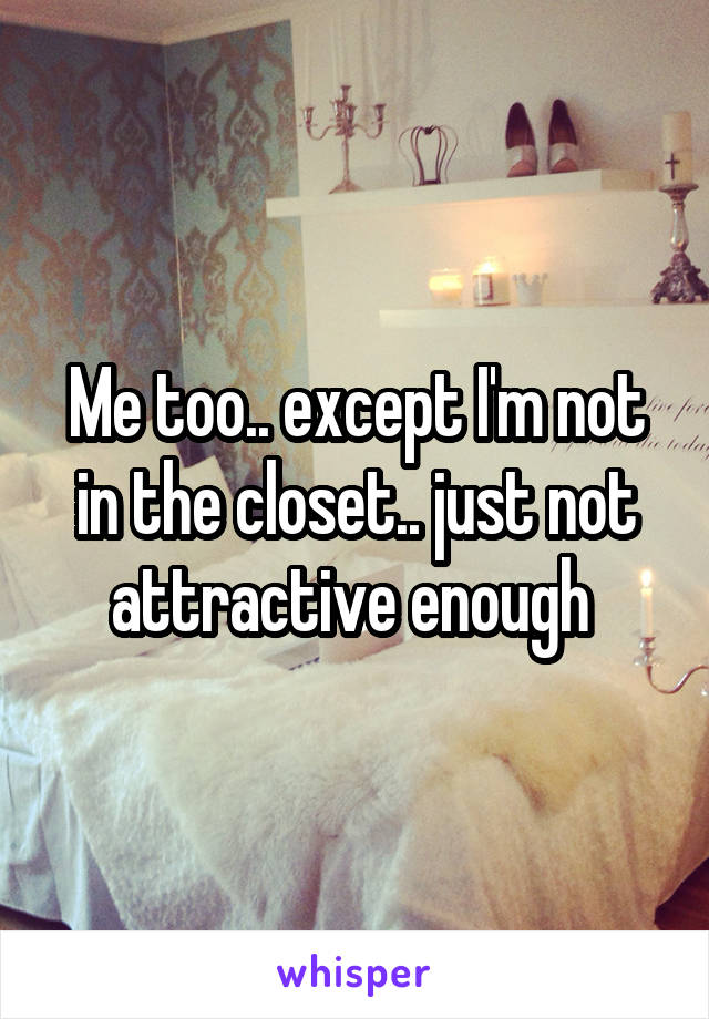 Me too.. except I'm not in the closet.. just not attractive enough 
