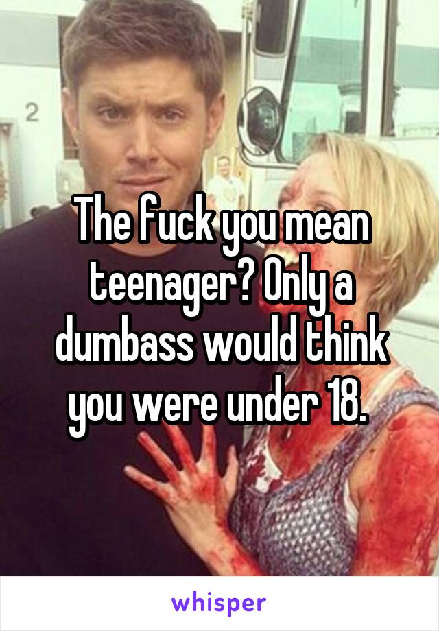 The fuck you mean teenager? Only a dumbass would think you were under 18. 