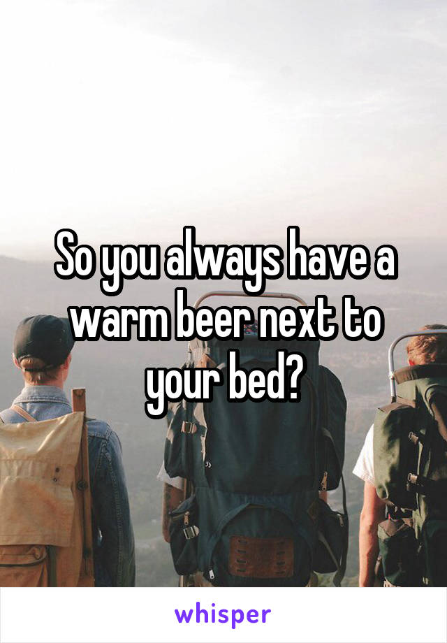 So you always have a warm beer next to your bed?