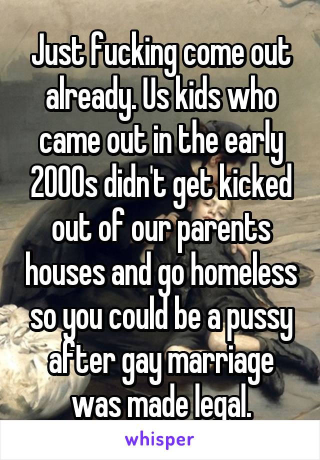 Just fucking come out already. Us kids who came out in the early 2000s didn't get kicked out of our parents houses and go homeless so you could be a pussy after gay marriage was made legal.