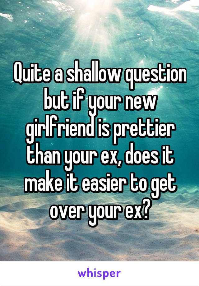 Quite a shallow question but if your new girlfriend is prettier than your ex, does it make it easier to get over your ex?